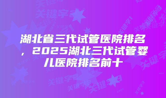 湖北省三代试管医院排名,2025湖北三代试管婴儿医院排名前十