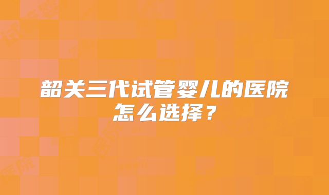 韶关三代试管婴儿的医院怎么选择？
