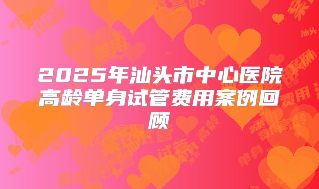 2025年汕头市中心医院高龄单身试管费用案例回顾