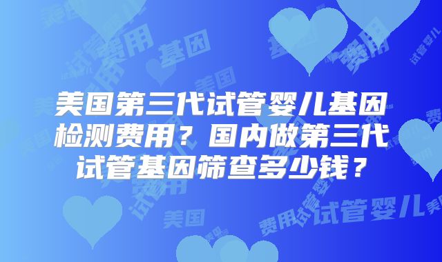美国第三代试管婴儿基因检测费用？国内做第三代试管基因筛查多少钱？