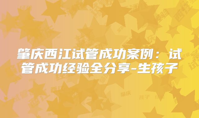 肇庆西江试管成功案例：试管成功经验全分享-生孩子