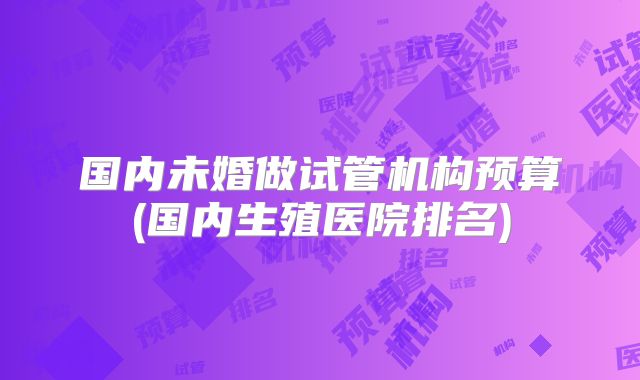 国内未婚做试管机构预算(国内生殖医院排名)