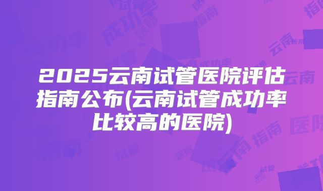 2025云南试管医院评估指南公布(云南试管成功率比较高的医院)