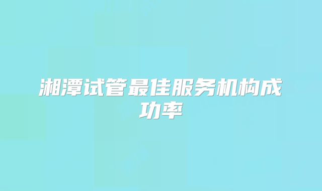 湘潭试管最佳服务机构成功率