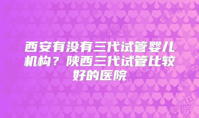 西安有没有三代试管婴儿机构？陕西三代试管比较好的医院