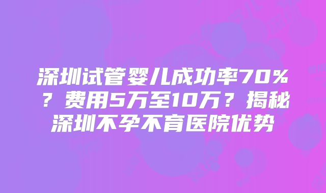 深圳试管婴儿成功率70%？费用5万至10万？揭秘深圳不孕不育医院优势