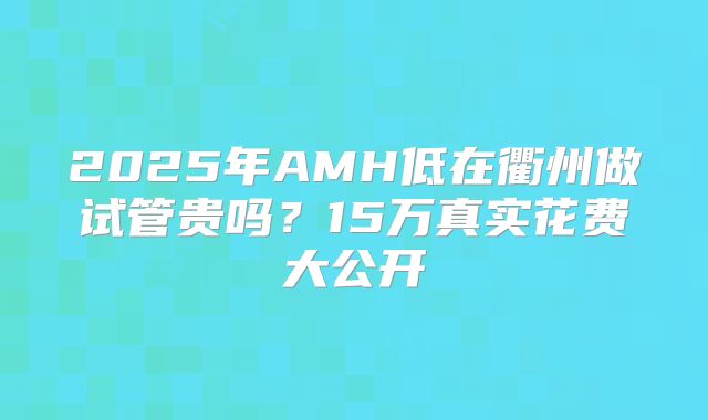 2025年AMH低在衢州做试管贵吗？15万真实花费大公开