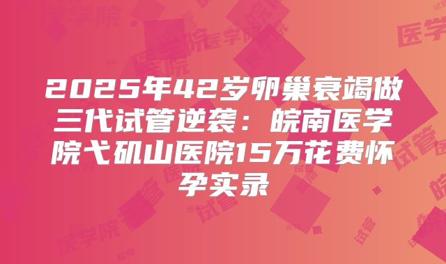 2025年42岁卵巢衰竭做三代试管逆袭：皖南医学院弋矶山医院15万花费怀孕实录