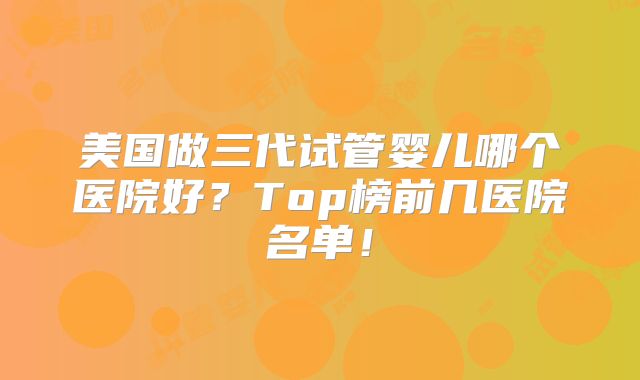 美国做三代试管婴儿哪个医院好？Top榜前几医院名单！