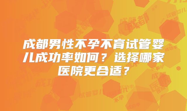 成都男性不孕不育试管婴儿成功率如何？选择哪家医院更合适？