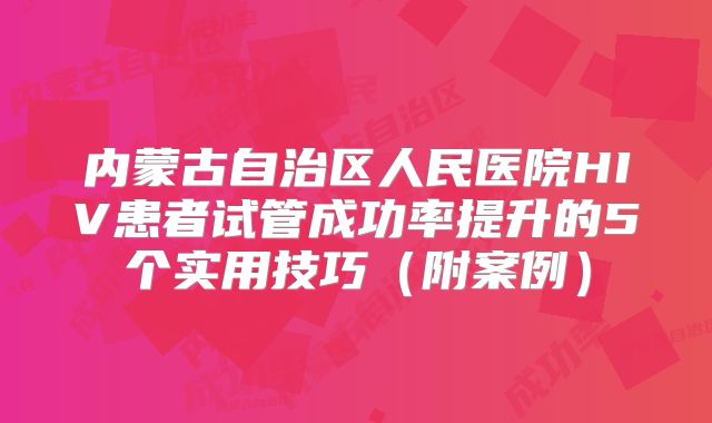 内蒙古自治区人民医院HIV患者试管成功率提升的5个实用技巧（附案例）