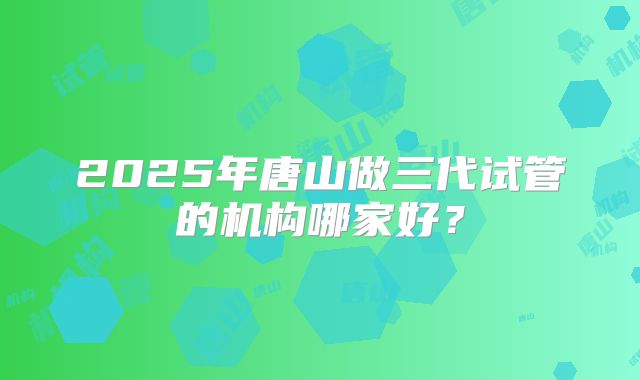 2025年唐山做三代试管的机构哪家好？