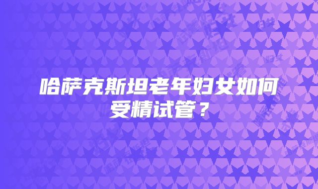 哈萨克斯坦老年妇女如何受精试管？