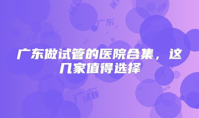 广东做试管的医院合集，这几家值得选择