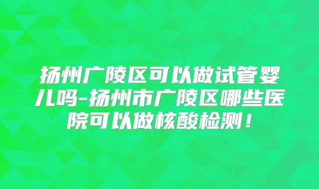 扬州广陵区可以做试管婴儿吗-扬州市广陵区哪些医院可以做核酸检测!