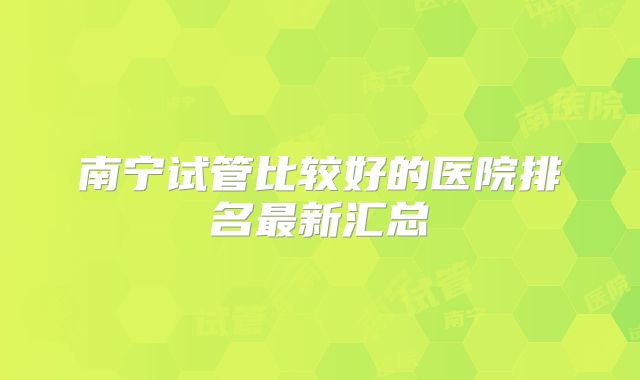南宁试管比较好的医院排名最新汇总