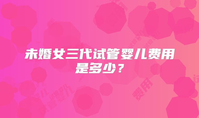 未婚女三代试管婴儿费用是多少?