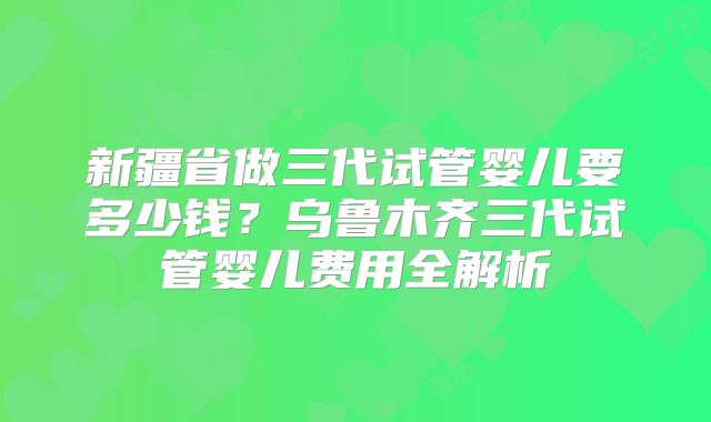 新疆省做三代试管婴儿要多少钱?乌鲁木齐三代试管婴儿费用全解析