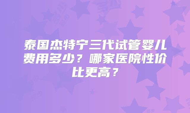 泰国杰特宁三代试管婴儿费用多少？哪家医院性价比更高？