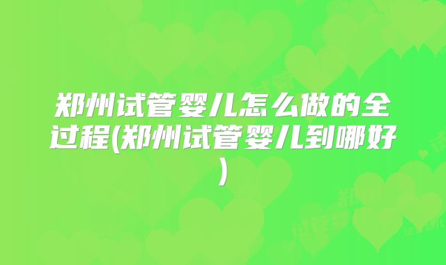 郑州试管婴儿怎么做的全过程(郑州试管婴儿到哪好)