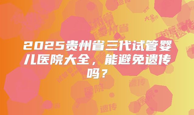 2025贵州省三代试管婴儿医院大全，能避免遗传吗？
