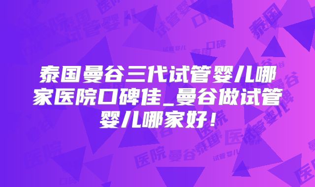 泰国曼谷三代试管婴儿哪家医院口碑佳_曼谷做试管婴儿哪家好！