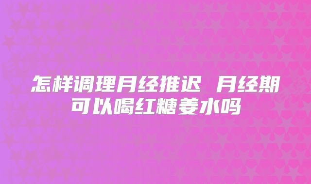怎样调理月经推迟 月经期可以喝红糖姜水吗