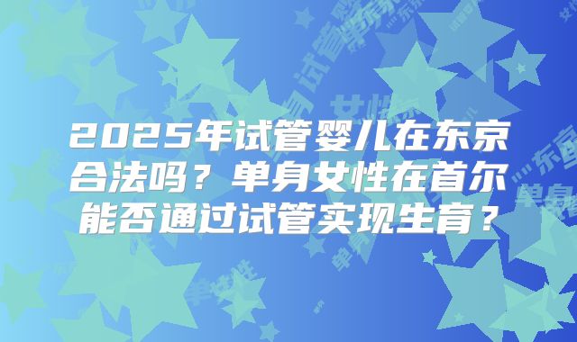 2025年试管婴儿在东京合法吗？单身女性在首尔能否通过试管实现生育？