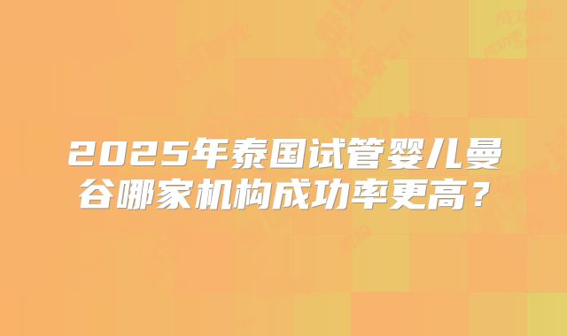 2025年泰国试管婴儿曼谷哪家机构成功率更高？