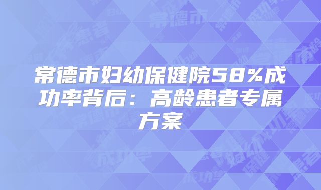 常德市妇幼保健院58%成功率背后：高龄患者专属方案