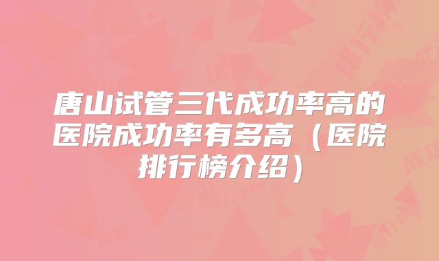 唐山试管三代成功率高的医院成功率有多高（医院排行榜介绍）