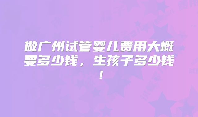 做广州试管婴儿费用大概要多少钱,生孩子多少钱!