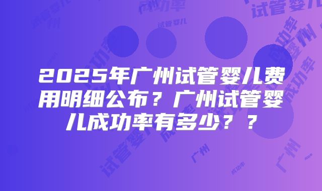 2025年广州试管婴儿费用明细公布?广州试管婴儿成功率有多少??