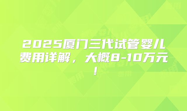 2025厦门三代试管婴儿费用详解，大概8-10万元！