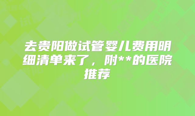 去贵阳做试管婴儿费用明细清单来了，附**的医院推荐