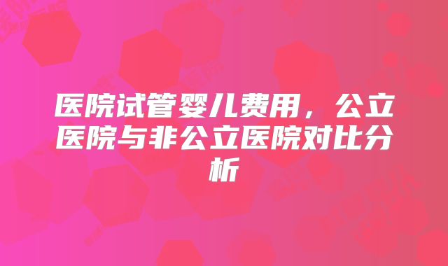 医院试管婴儿费用，公立医院与非公立医院对比分析