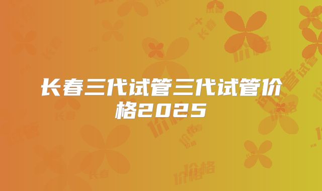 长春三代试管三代试管价格2025