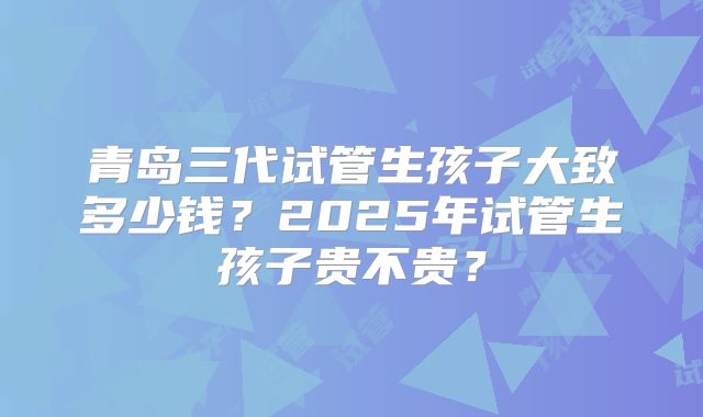 青岛三代试管生孩子大致多少钱？2025年试管生孩子贵不贵？