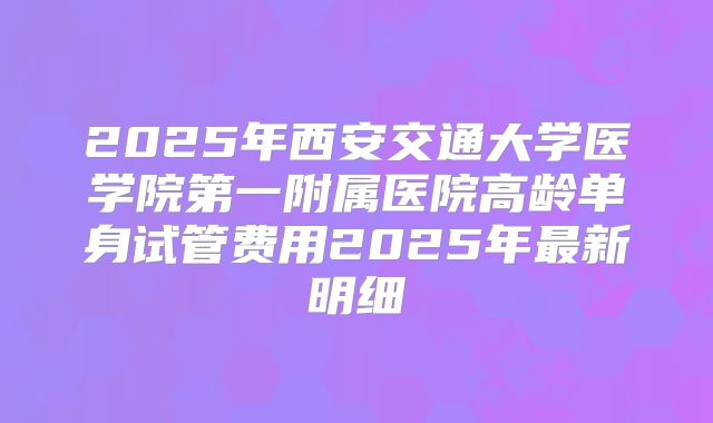 2025年西安交通大学医学院第一附属医院高龄单身试管费用2025年最新明细