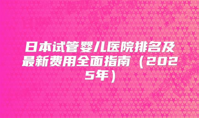 日本试管婴儿医院排名及最新费用全面指南(2025年)