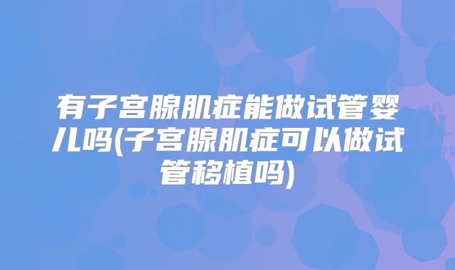 有子宫腺肌症能做试管婴儿吗(子宫腺肌症可以做试管移植吗)