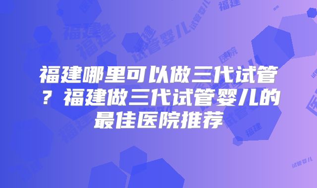 福建哪里可以做三代试管?福建做三代试管婴儿的最佳医院推荐