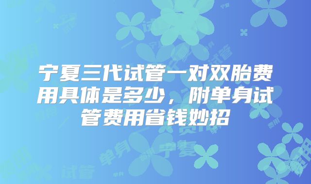 宁夏三代试管一对双胎费用具体是多少，附单身试管费用省钱妙招