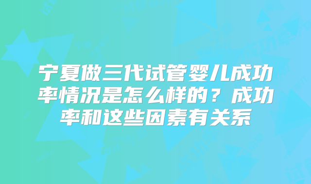 宁夏做三代试管婴儿成功率情况是怎么样的？成功率和这些因素有关系
