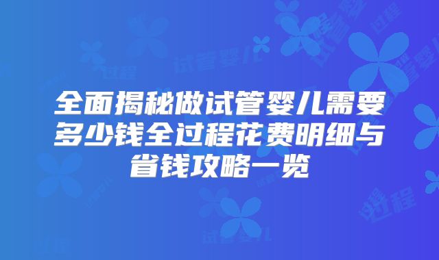 全面揭秘做试管婴儿需要多少钱全过程花费明细与省钱攻略一览