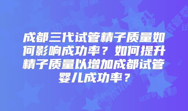 成都三代试管精子质量如何影响成功率？如何提升精子质量以增加成都试管婴儿成功率？