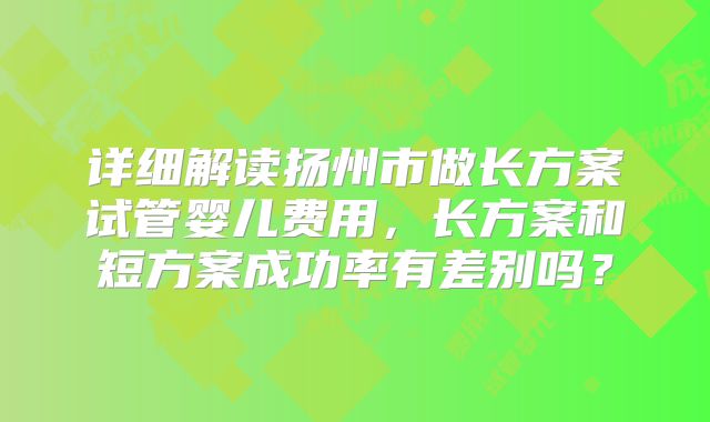 详细解读扬州市做长方案试管婴儿费用，长方案和短方案成功率有差别吗？