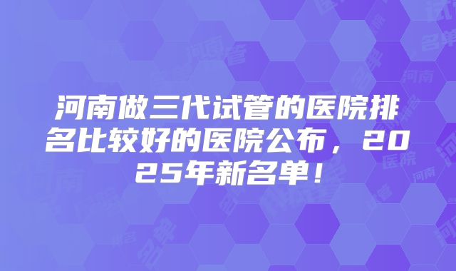 河南做三代试管的医院排名比较好的医院公布，2025年新名单！