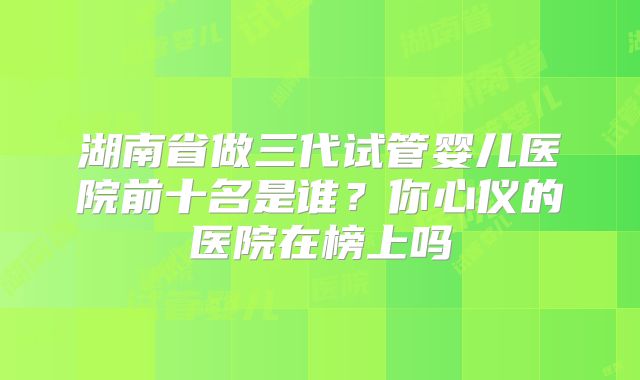 湖南省做三代试管婴儿医院前十名是谁？你心仪的医院在榜上吗