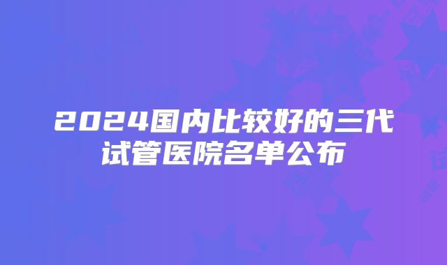 2024国内比较好的三代试管医院名单公布